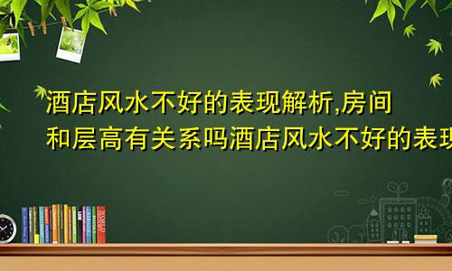 酒店风水不好的表现解析,房间和层高有关系吗酒店风水不好的表现解析,房间和层高有关吗