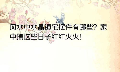 风水中水晶镇宅摆件有哪些？家中摆这些日子红红火火！