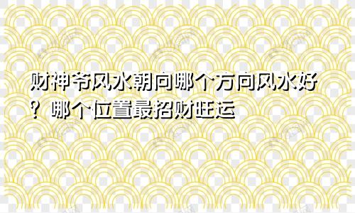 财神爷风水朝向哪个方向风水好？哪个位置最招财旺运