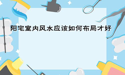 阳宅室内风水应该如何布局才好