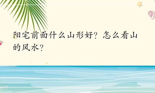 阳宅前面什么山形好？怎么看山的风水？