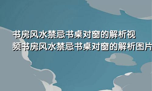 书房风水禁忌书桌对窗的解析视频书房风水禁忌书桌对窗的解析图片