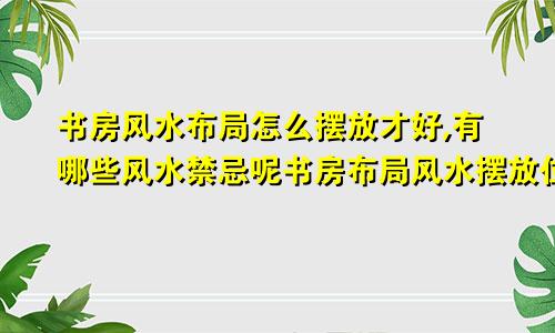 书房风水布局怎么摆放才好,有哪些风水禁忌呢书房布局风水摆放位置