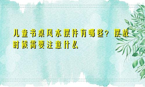 儿童书桌风水摆件有哪些？摆放时候需要注意什么