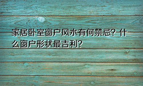 家居卧室窗户风水有何禁忌？什么窗户形状最吉利？