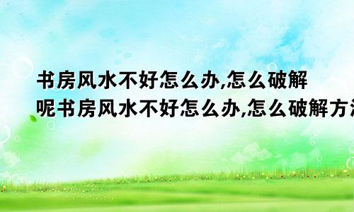 书房风水不好怎么办,怎么破解呢书房风水不好怎么办,怎么破解方法