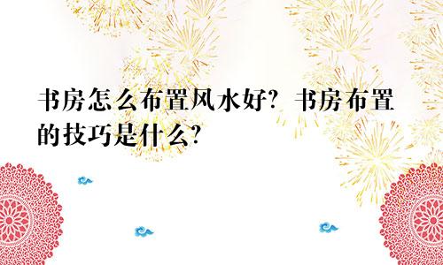 书房怎么布置风水好？书房布置的技巧是什么？