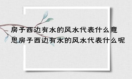 房子西边有水的风水代表什么意思房子西边有水的风水代表什么呢