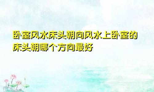 卧室风水床头朝向风水上卧室的床头朝哪个方向最好