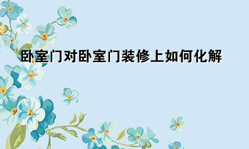 卧室门对卧室门装修上如何化解