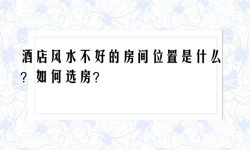 酒店风水不好的房间位置是什么？如何选房？