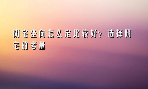 阴宅坐向怎么定比较好？选择阴宅的考量