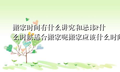 搬家时间有什么讲究和忌讳?什么时候适合搬家呢搬家应该什么时间搬