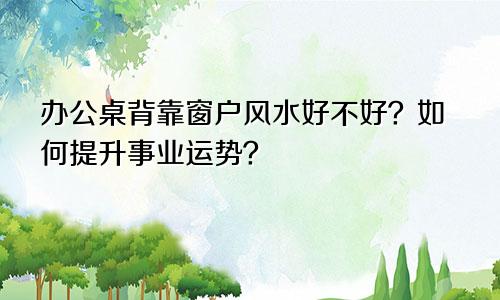 办公桌背靠窗户风水好不好？如何提升事业运势？