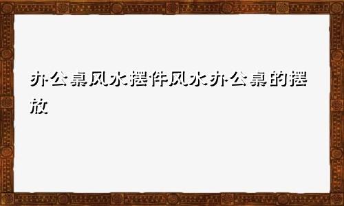 办公桌风水摆件风水办公桌的摆放