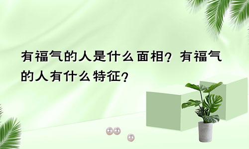 有福气的人是什么面相？有福气的人有什么特征？