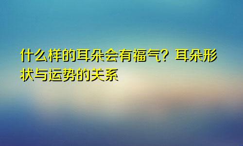 什么样的耳朵会有福气？耳朵形状与运势的关系