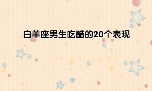 白羊座男生吃醋的20个表现