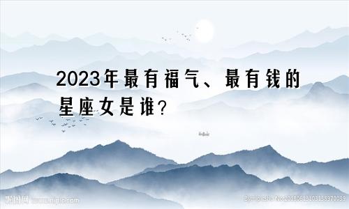 2023年最有福气、最有钱的星座女是谁？