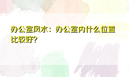 办公室风水：办公室内什么位置比较好？