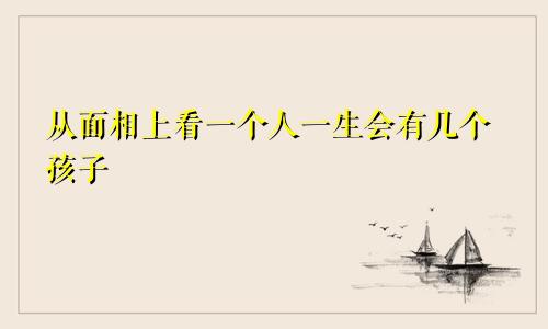 从面相上看一个人一生会有几个孩子