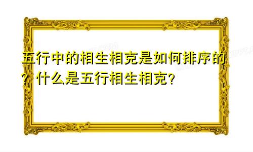 五行中的相生相克是如何排序的？什么是五行相生相克？