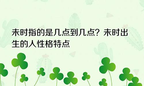 未时指的是几点到几点？未时出生的人性格特点