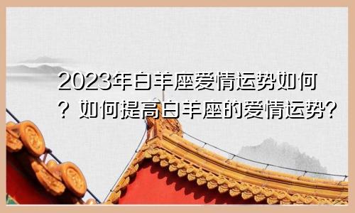 2023年白羊座爱情运势如何？如何提高白羊座的爱情运势？