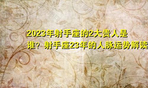 2023年射手座的2大贵人是谁？射手座23年的人脉运势解读