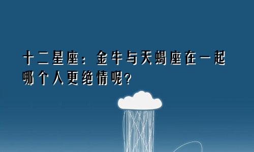 十二星座：金牛与天蝎座在一起哪个人更绝情呢？