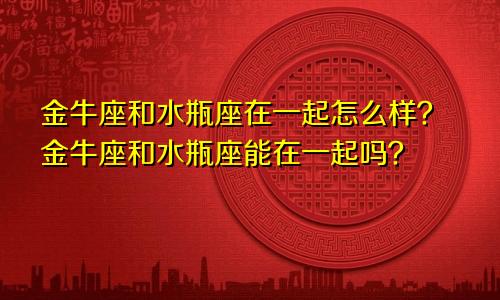 金牛座和水瓶座在一起怎么样？金牛座和水瓶座能在一起吗？