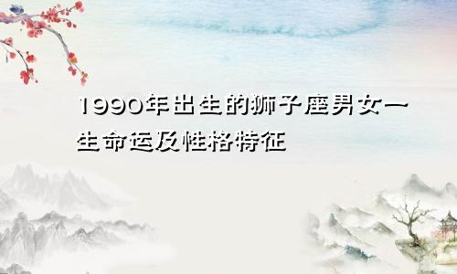 1990年出生的狮子座男女一生命运及性格特征