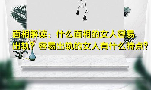 面相解读：什么面相的女人容易出轨？容易出轨的女人有什么特点？