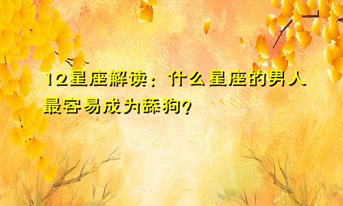 12星座解读：什么星座的男人最容易成为舔狗？