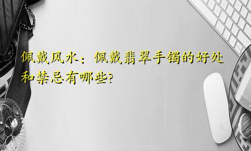 佩戴风水：佩戴翡翠手镯的好处和禁忌有哪些?