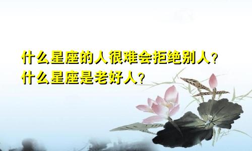 什么星座的人很难会拒绝别人？什么星座是老好人？