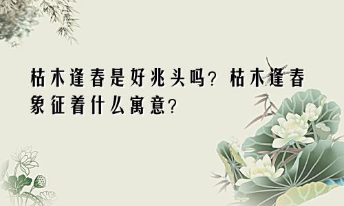 枯木逢春是好兆头吗？枯木逢春象征着什么寓意？