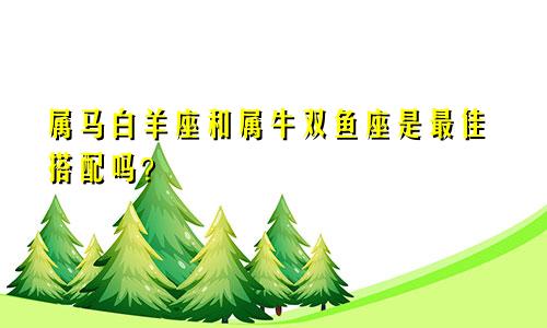 属马白羊座和属牛双鱼座是最佳搭配吗？