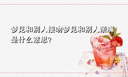 梦见和别人接吻梦见和别人亲嘴是什么意思？