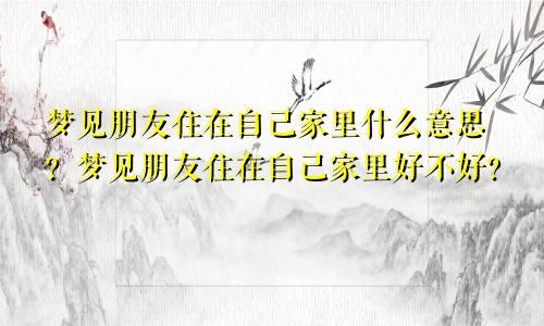 梦见朋友住在自己家里什么意思？梦见朋友住在自己家里好不好？