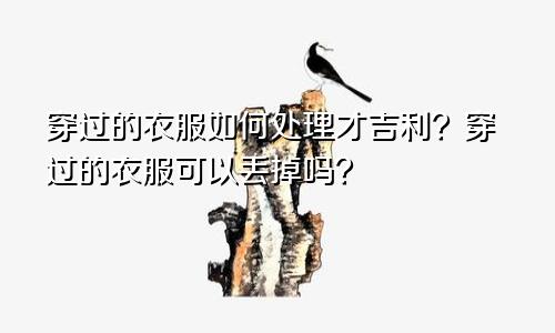 穿过的衣服如何处理才吉利？穿过的衣服可以丢掉吗？