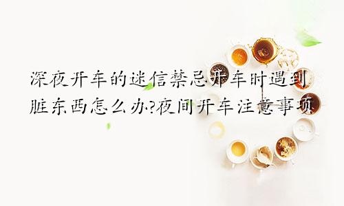 深夜开车的迷信禁忌开车时遇到脏东西怎么办?夜间开车注意事项