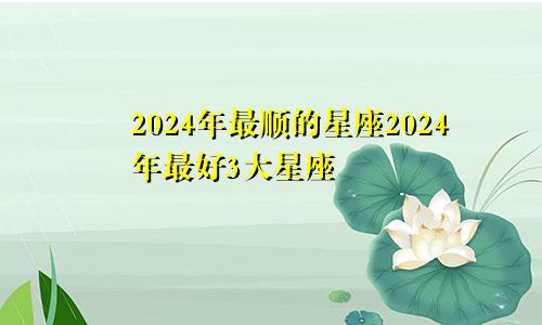 2024年最顺的星座2024年最好3大星座