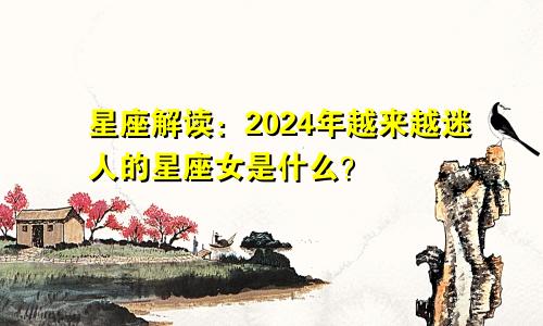 星座解读：2024年越来越迷人的星座女是什么？