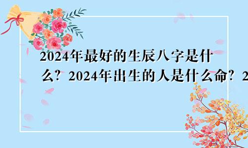 2024年最好的生辰八字是什么？2024年出生的人是什么命？24年属龙人出生的禁忌月份