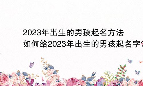 2023年出生的男孩起名方法如何给2023年出生的男孩起名字？