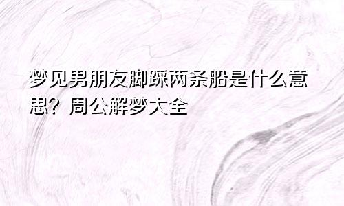 梦见男朋友脚踩两条船是什么意思？周公解梦大全