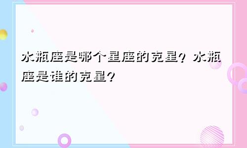 水瓶座是哪个星座的克星？水瓶座是谁的克星?