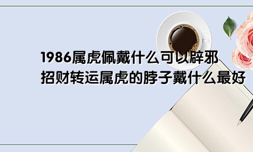 1986属虎佩戴什么可以辟邪招财转运属虎的脖子戴什么最好