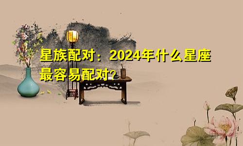 星族配对：2024年什么星座最容易配对？